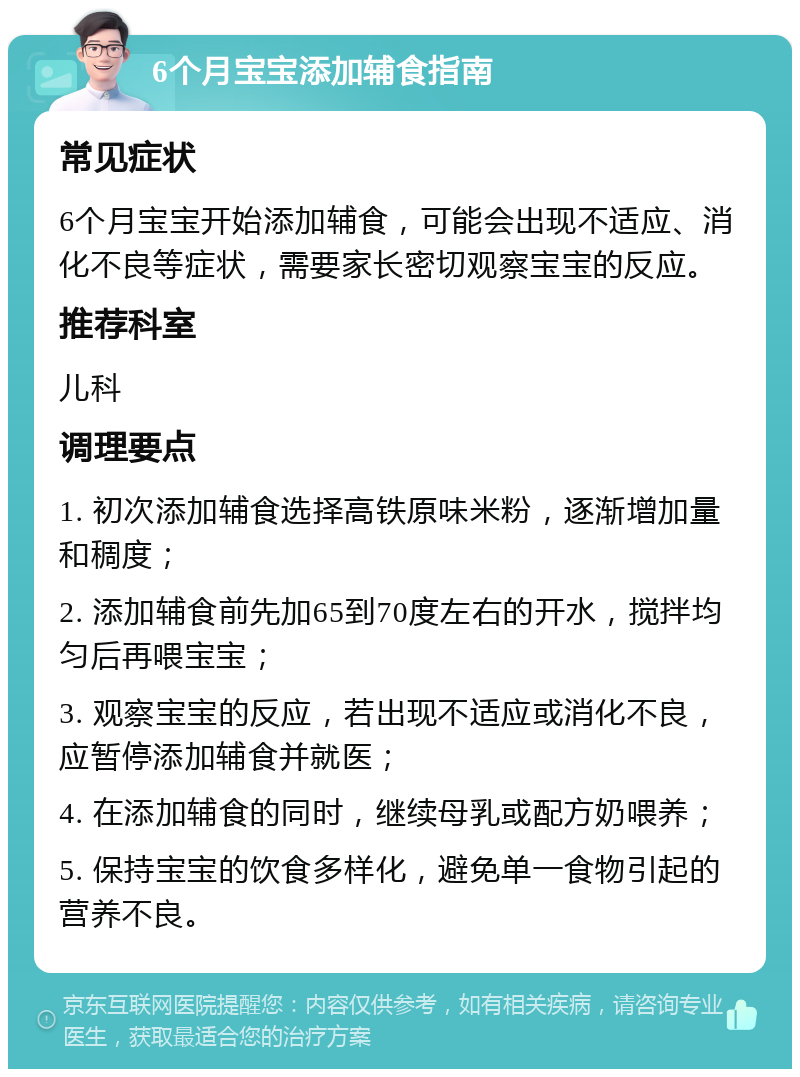 6个月宝宝添加辅食指南 常见症状 6个月宝宝开始添加辅食，可能会出现不适应、消化不良等症状，需要家长密切观察宝宝的反应。 推荐科室 儿科 调理要点 1. 初次添加辅食选择高铁原味米粉，逐渐增加量和稠度； 2. 添加辅食前先加65到70度左右的开水，搅拌均匀后再喂宝宝； 3. 观察宝宝的反应，若出现不适应或消化不良，应暂停添加辅食并就医； 4. 在添加辅食的同时，继续母乳或配方奶喂养； 5. 保持宝宝的饮食多样化，避免单一食物引起的营养不良。