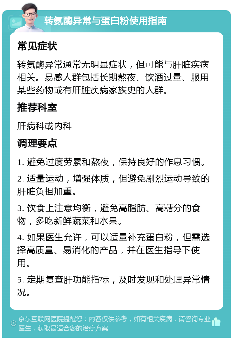 转氨酶异常与蛋白粉使用指南 常见症状 转氨酶异常通常无明显症状，但可能与肝脏疾病相关。易感人群包括长期熬夜、饮酒过量、服用某些药物或有肝脏疾病家族史的人群。 推荐科室 肝病科或内科 调理要点 1. 避免过度劳累和熬夜，保持良好的作息习惯。 2. 适量运动，增强体质，但避免剧烈运动导致的肝脏负担加重。 3. 饮食上注意均衡，避免高脂肪、高糖分的食物，多吃新鲜蔬菜和水果。 4. 如果医生允许，可以适量补充蛋白粉，但需选择高质量、易消化的产品，并在医生指导下使用。 5. 定期复查肝功能指标，及时发现和处理异常情况。