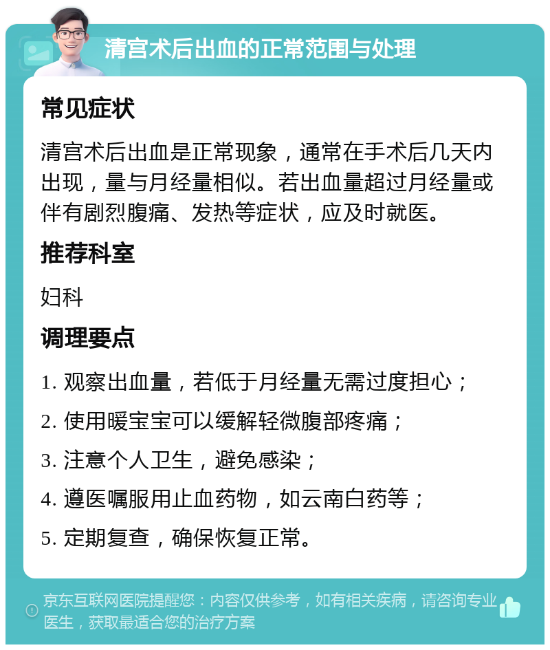 清宫术后出血的正常范围与处理 常见症状 清宫术后出血是正常现象，通常在手术后几天内出现，量与月经量相似。若出血量超过月经量或伴有剧烈腹痛、发热等症状，应及时就医。 推荐科室 妇科 调理要点 1. 观察出血量，若低于月经量无需过度担心； 2. 使用暖宝宝可以缓解轻微腹部疼痛； 3. 注意个人卫生，避免感染； 4. 遵医嘱服用止血药物，如云南白药等； 5. 定期复查，确保恢复正常。