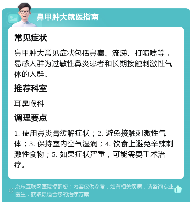 鼻甲肿大就医指南 常见症状 鼻甲肿大常见症状包括鼻塞、流涕、打喷嚏等，易感人群为过敏性鼻炎患者和长期接触刺激性气体的人群。 推荐科室 耳鼻喉科 调理要点 1. 使用鼻炎膏缓解症状；2. 避免接触刺激性气体；3. 保持室内空气湿润；4. 饮食上避免辛辣刺激性食物；5. 如果症状严重，可能需要手术治疗。