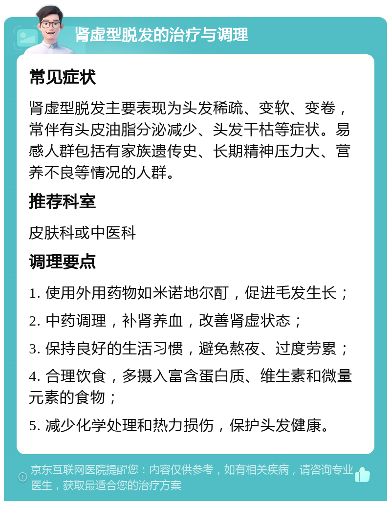 肾虚型脱发的治疗与调理 常见症状 肾虚型脱发主要表现为头发稀疏、变软、变卷，常伴有头皮油脂分泌减少、头发干枯等症状。易感人群包括有家族遗传史、长期精神压力大、营养不良等情况的人群。 推荐科室 皮肤科或中医科 调理要点 1. 使用外用药物如米诺地尔酊，促进毛发生长； 2. 中药调理，补肾养血，改善肾虚状态； 3. 保持良好的生活习惯，避免熬夜、过度劳累； 4. 合理饮食，多摄入富含蛋白质、维生素和微量元素的食物； 5. 减少化学处理和热力损伤，保护头发健康。