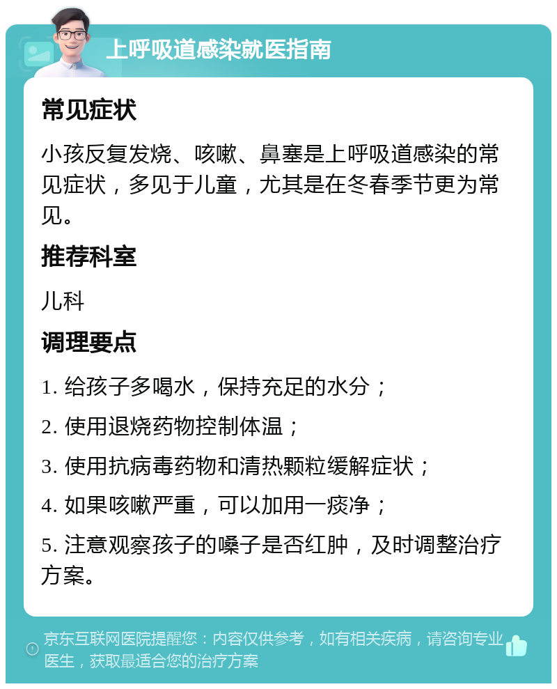 上呼吸道感染就医指南 常见症状 小孩反复发烧、咳嗽、鼻塞是上呼吸道感染的常见症状，多见于儿童，尤其是在冬春季节更为常见。 推荐科室 儿科 调理要点 1. 给孩子多喝水，保持充足的水分； 2. 使用退烧药物控制体温； 3. 使用抗病毒药物和清热颗粒缓解症状； 4. 如果咳嗽严重，可以加用一痰净； 5. 注意观察孩子的嗓子是否红肿，及时调整治疗方案。