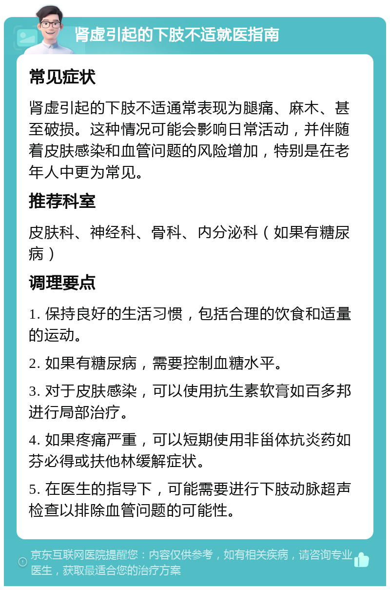 肾虚引起的下肢不适就医指南 常见症状 肾虚引起的下肢不适通常表现为腿痛、麻木、甚至破损。这种情况可能会影响日常活动，并伴随着皮肤感染和血管问题的风险增加，特别是在老年人中更为常见。 推荐科室 皮肤科、神经科、骨科、内分泌科（如果有糖尿病） 调理要点 1. 保持良好的生活习惯，包括合理的饮食和适量的运动。 2. 如果有糖尿病，需要控制血糖水平。 3. 对于皮肤感染，可以使用抗生素软膏如百多邦进行局部治疗。 4. 如果疼痛严重，可以短期使用非甾体抗炎药如芬必得或扶他林缓解症状。 5. 在医生的指导下，可能需要进行下肢动脉超声检查以排除血管问题的可能性。