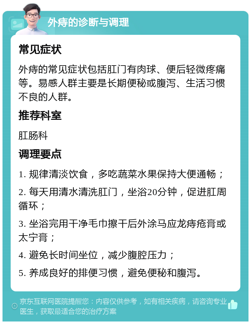 外痔的诊断与调理 常见症状 外痔的常见症状包括肛门有肉球、便后轻微疼痛等。易感人群主要是长期便秘或腹泻、生活习惯不良的人群。 推荐科室 肛肠科 调理要点 1. 规律清淡饮食，多吃蔬菜水果保持大便通畅； 2. 每天用清水清洗肛门，坐浴20分钟，促进肛周循环； 3. 坐浴完用干净毛巾擦干后外涂马应龙痔疮膏或太宁膏； 4. 避免长时间坐位，减少腹腔压力； 5. 养成良好的排便习惯，避免便秘和腹泻。