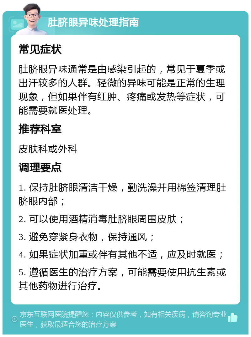 肚脐眼异味处理指南 常见症状 肚脐眼异味通常是由感染引起的，常见于夏季或出汗较多的人群。轻微的异味可能是正常的生理现象，但如果伴有红肿、疼痛或发热等症状，可能需要就医处理。 推荐科室 皮肤科或外科 调理要点 1. 保持肚脐眼清洁干燥，勤洗澡并用棉签清理肚脐眼内部； 2. 可以使用酒精消毒肚脐眼周围皮肤； 3. 避免穿紧身衣物，保持通风； 4. 如果症状加重或伴有其他不适，应及时就医； 5. 遵循医生的治疗方案，可能需要使用抗生素或其他药物进行治疗。