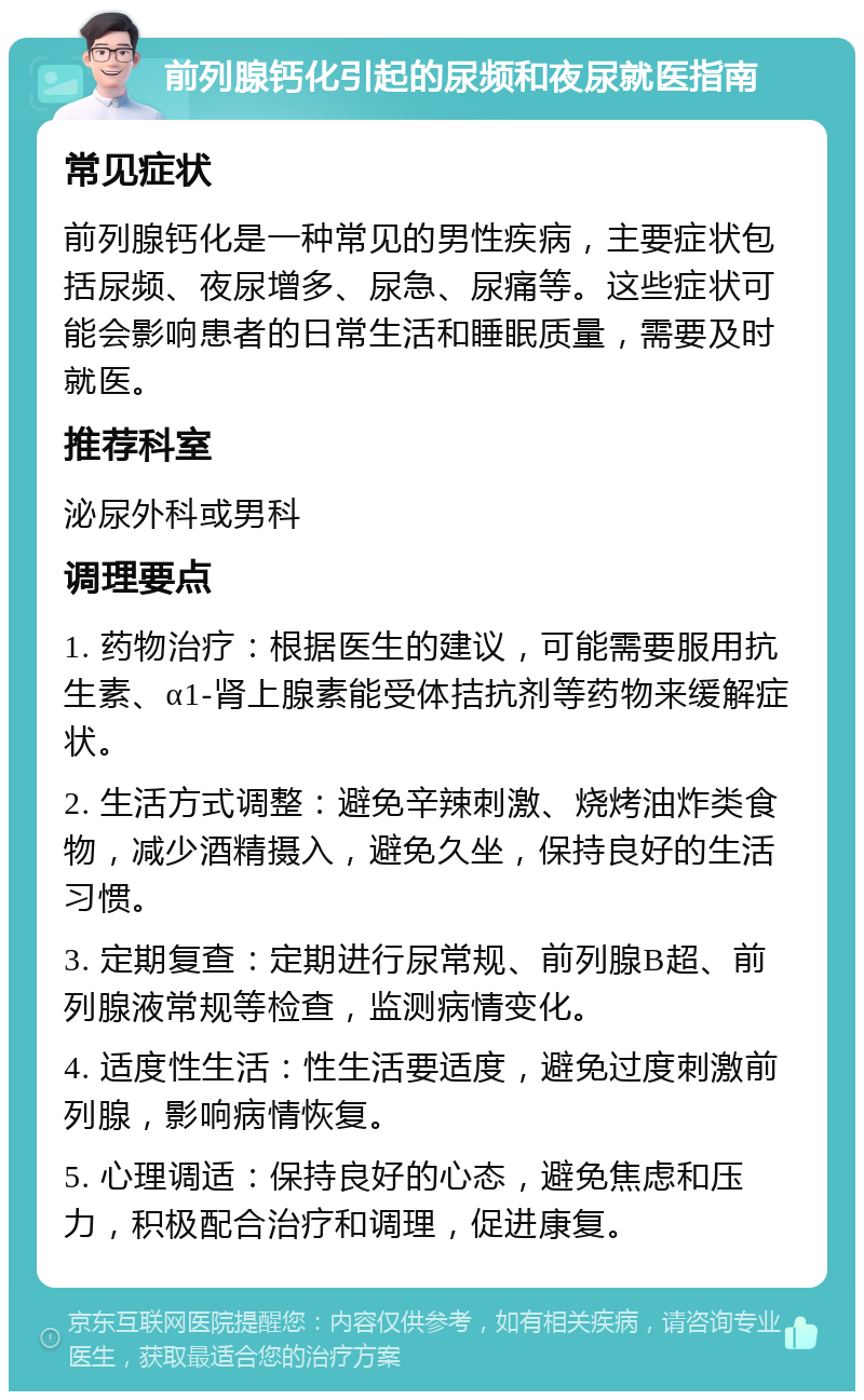 前列腺钙化引起的尿频和夜尿就医指南 常见症状 前列腺钙化是一种常见的男性疾病，主要症状包括尿频、夜尿增多、尿急、尿痛等。这些症状可能会影响患者的日常生活和睡眠质量，需要及时就医。 推荐科室 泌尿外科或男科 调理要点 1. 药物治疗：根据医生的建议，可能需要服用抗生素、α1-肾上腺素能受体拮抗剂等药物来缓解症状。 2. 生活方式调整：避免辛辣刺激、烧烤油炸类食物，减少酒精摄入，避免久坐，保持良好的生活习惯。 3. 定期复查：定期进行尿常规、前列腺B超、前列腺液常规等检查，监测病情变化。 4. 适度性生活：性生活要适度，避免过度刺激前列腺，影响病情恢复。 5. 心理调适：保持良好的心态，避免焦虑和压力，积极配合治疗和调理，促进康复。