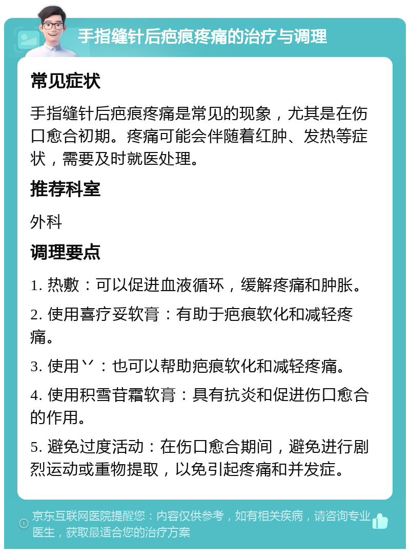 手指缝针后疤痕疼痛的治疗与调理 常见症状 手指缝针后疤痕疼痛是常见的现象，尤其是在伤口愈合初期。疼痛可能会伴随着红肿、发热等症状，需要及时就医处理。 推荐科室 外科 调理要点 1. 热敷：可以促进血液循环，缓解疼痛和肿胀。 2. 使用喜疗妥软膏：有助于疤痕软化和减轻疼痛。 3. 使用丷：也可以帮助疤痕软化和减轻疼痛。 4. 使用积雪苷霜软膏：具有抗炎和促进伤口愈合的作用。 5. 避免过度活动：在伤口愈合期间，避免进行剧烈运动或重物提取，以免引起疼痛和并发症。