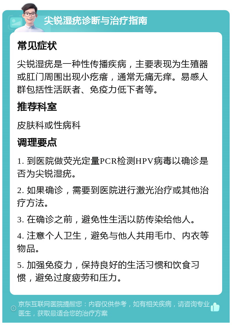 尖锐湿疣诊断与治疗指南 常见症状 尖锐湿疣是一种性传播疾病，主要表现为生殖器或肛门周围出现小疙瘩，通常无痛无痒。易感人群包括性活跃者、免疫力低下者等。 推荐科室 皮肤科或性病科 调理要点 1. 到医院做荧光定量PCR检测HPV病毒以确诊是否为尖锐湿疣。 2. 如果确诊，需要到医院进行激光治疗或其他治疗方法。 3. 在确诊之前，避免性生活以防传染给他人。 4. 注意个人卫生，避免与他人共用毛巾、内衣等物品。 5. 加强免疫力，保持良好的生活习惯和饮食习惯，避免过度疲劳和压力。