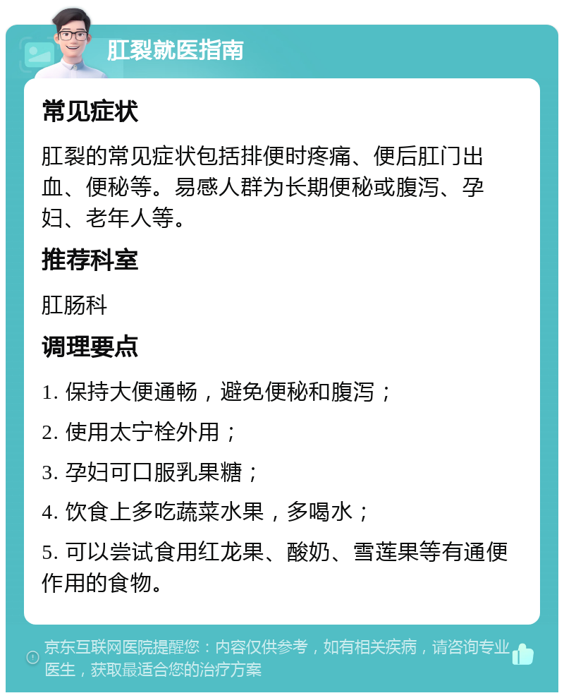 肛裂就医指南 常见症状 肛裂的常见症状包括排便时疼痛、便后肛门出血、便秘等。易感人群为长期便秘或腹泻、孕妇、老年人等。 推荐科室 肛肠科 调理要点 1. 保持大便通畅，避免便秘和腹泻； 2. 使用太宁栓外用； 3. 孕妇可口服乳果糖； 4. 饮食上多吃蔬菜水果，多喝水； 5. 可以尝试食用红龙果、酸奶、雪莲果等有通便作用的食物。