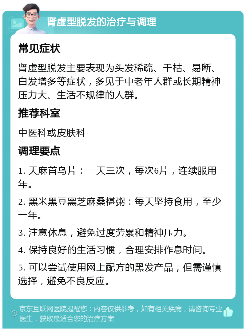 肾虚型脱发的治疗与调理 常见症状 肾虚型脱发主要表现为头发稀疏、干枯、易断、白发增多等症状，多见于中老年人群或长期精神压力大、生活不规律的人群。 推荐科室 中医科或皮肤科 调理要点 1. 天麻首乌片：一天三次，每次6片，连续服用一年。 2. 黑米黑豆黑芝麻桑椹粥：每天坚持食用，至少一年。 3. 注意休息，避免过度劳累和精神压力。 4. 保持良好的生活习惯，合理安排作息时间。 5. 可以尝试使用网上配方的黑发产品，但需谨慎选择，避免不良反应。