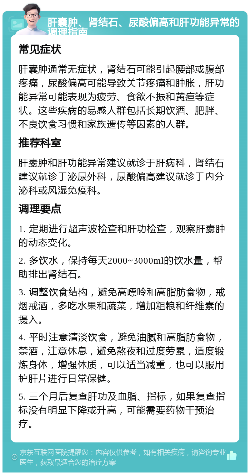 肝囊肿、肾结石、尿酸偏高和肝功能异常的调理指南 常见症状 肝囊肿通常无症状，肾结石可能引起腰部或腹部疼痛，尿酸偏高可能导致关节疼痛和肿胀，肝功能异常可能表现为疲劳、食欲不振和黄疸等症状。这些疾病的易感人群包括长期饮酒、肥胖、不良饮食习惯和家族遗传等因素的人群。 推荐科室 肝囊肿和肝功能异常建议就诊于肝病科，肾结石建议就诊于泌尿外科，尿酸偏高建议就诊于内分泌科或风湿免疫科。 调理要点 1. 定期进行超声波检查和肝功检查，观察肝囊肿的动态变化。 2. 多饮水，保持每天2000~3000ml的饮水量，帮助排出肾结石。 3. 调整饮食结构，避免高嘌呤和高脂肪食物，戒烟戒酒，多吃水果和蔬菜，增加粗粮和纤维素的摄入。 4. 平时注意清淡饮食，避免油腻和高脂肪食物，禁酒，注意休息，避免熬夜和过度劳累，适度锻炼身体，增强体质，可以适当减重，也可以服用护肝片进行日常保健。 5. 三个月后复查肝功及血脂、指标，如果复查指标没有明显下降或升高，可能需要药物干预治疗。