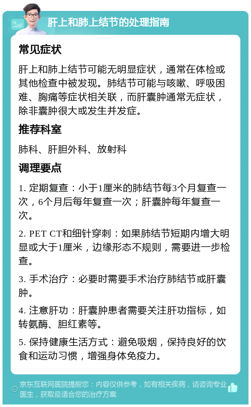 肝上和肺上结节的处理指南 常见症状 肝上和肺上结节可能无明显症状，通常在体检或其他检查中被发现。肺结节可能与咳嗽、呼吸困难、胸痛等症状相关联，而肝囊肿通常无症状，除非囊肿很大或发生并发症。 推荐科室 肺科、肝胆外科、放射科 调理要点 1. 定期复查：小于1厘米的肺结节每3个月复查一次，6个月后每年复查一次；肝囊肿每年复查一次。 2. PET CT和细针穿刺：如果肺结节短期内增大明显或大于1厘米，边缘形态不规则，需要进一步检查。 3. 手术治疗：必要时需要手术治疗肺结节或肝囊肿。 4. 注意肝功：肝囊肿患者需要关注肝功指标，如转氨酶、胆红素等。 5. 保持健康生活方式：避免吸烟，保持良好的饮食和运动习惯，增强身体免疫力。