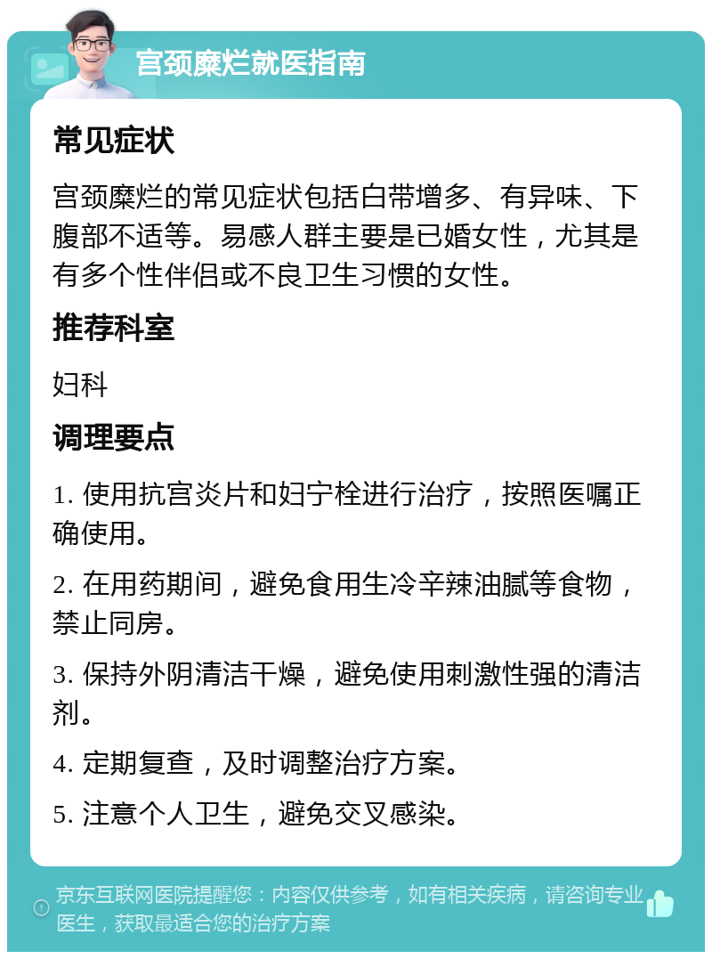 宫颈糜烂就医指南 常见症状 宫颈糜烂的常见症状包括白带增多、有异味、下腹部不适等。易感人群主要是已婚女性，尤其是有多个性伴侣或不良卫生习惯的女性。 推荐科室 妇科 调理要点 1. 使用抗宫炎片和妇宁栓进行治疗，按照医嘱正确使用。 2. 在用药期间，避免食用生冷辛辣油腻等食物，禁止同房。 3. 保持外阴清洁干燥，避免使用刺激性强的清洁剂。 4. 定期复查，及时调整治疗方案。 5. 注意个人卫生，避免交叉感染。