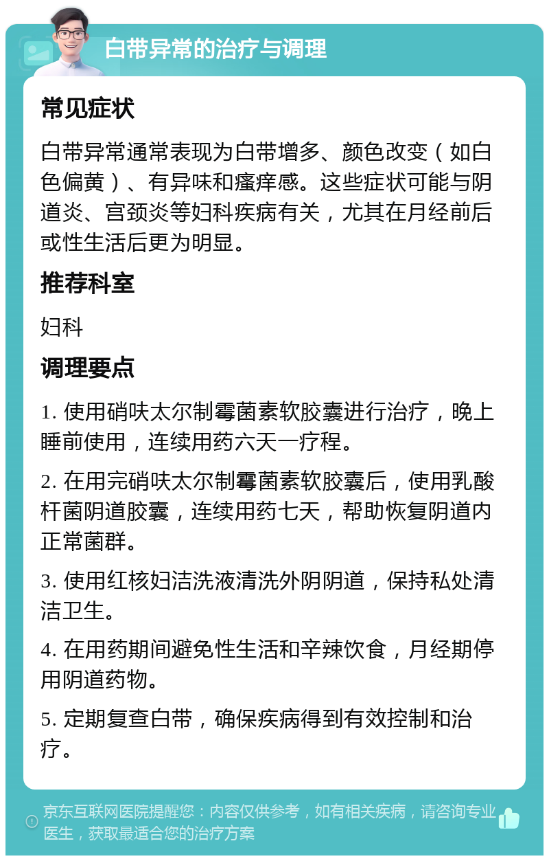 白带异常的治疗与调理 常见症状 白带异常通常表现为白带增多、颜色改变（如白色偏黄）、有异味和瘙痒感。这些症状可能与阴道炎、宫颈炎等妇科疾病有关，尤其在月经前后或性生活后更为明显。 推荐科室 妇科 调理要点 1. 使用硝呋太尔制霉菌素软胶囊进行治疗，晚上睡前使用，连续用药六天一疗程。 2. 在用完硝呋太尔制霉菌素软胶囊后，使用乳酸杆菌阴道胶囊，连续用药七天，帮助恢复阴道内正常菌群。 3. 使用红核妇洁洗液清洗外阴阴道，保持私处清洁卫生。 4. 在用药期间避免性生活和辛辣饮食，月经期停用阴道药物。 5. 定期复查白带，确保疾病得到有效控制和治疗。