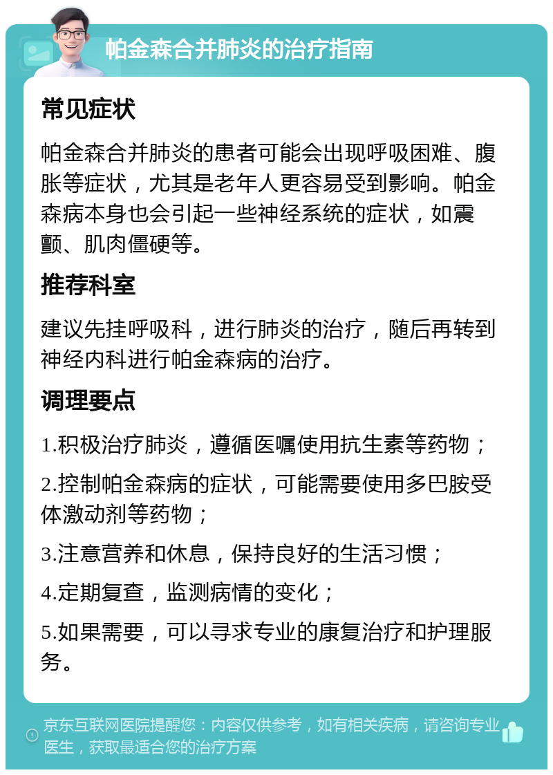 帕金森合并肺炎的治疗指南 常见症状 帕金森合并肺炎的患者可能会出现呼吸困难、腹胀等症状，尤其是老年人更容易受到影响。帕金森病本身也会引起一些神经系统的症状，如震颤、肌肉僵硬等。 推荐科室 建议先挂呼吸科，进行肺炎的治疗，随后再转到神经内科进行帕金森病的治疗。 调理要点 1.积极治疗肺炎，遵循医嘱使用抗生素等药物； 2.控制帕金森病的症状，可能需要使用多巴胺受体激动剂等药物； 3.注意营养和休息，保持良好的生活习惯； 4.定期复查，监测病情的变化； 5.如果需要，可以寻求专业的康复治疗和护理服务。