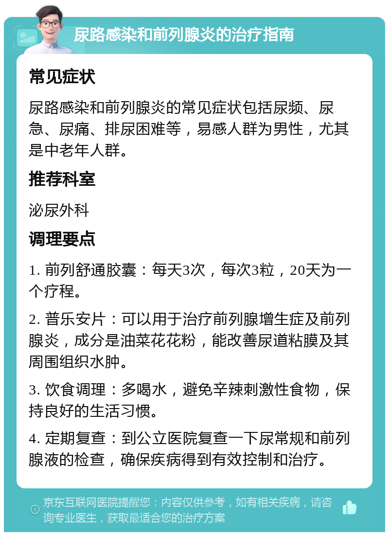 尿路感染和前列腺炎的治疗指南 常见症状 尿路感染和前列腺炎的常见症状包括尿频、尿急、尿痛、排尿困难等，易感人群为男性，尤其是中老年人群。 推荐科室 泌尿外科 调理要点 1. 前列舒通胶囊：每天3次，每次3粒，20天为一个疗程。 2. 普乐安片：可以用于治疗前列腺增生症及前列腺炎，成分是油菜花花粉，能改善尿道粘膜及其周围组织水肿。 3. 饮食调理：多喝水，避免辛辣刺激性食物，保持良好的生活习惯。 4. 定期复查：到公立医院复查一下尿常规和前列腺液的检查，确保疾病得到有效控制和治疗。