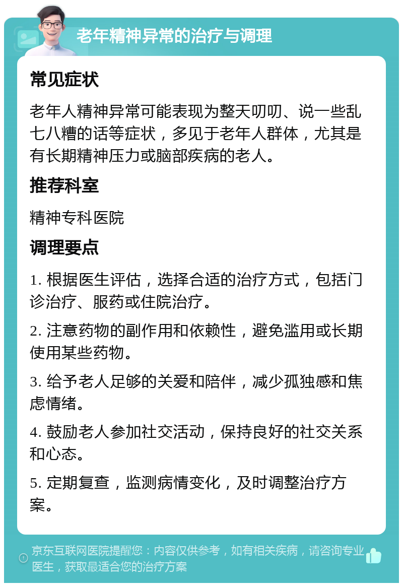 老年精神异常的治疗与调理 常见症状 老年人精神异常可能表现为整天叨叨、说一些乱七八糟的话等症状，多见于老年人群体，尤其是有长期精神压力或脑部疾病的老人。 推荐科室 精神专科医院 调理要点 1. 根据医生评估，选择合适的治疗方式，包括门诊治疗、服药或住院治疗。 2. 注意药物的副作用和依赖性，避免滥用或长期使用某些药物。 3. 给予老人足够的关爱和陪伴，减少孤独感和焦虑情绪。 4. 鼓励老人参加社交活动，保持良好的社交关系和心态。 5. 定期复查，监测病情变化，及时调整治疗方案。