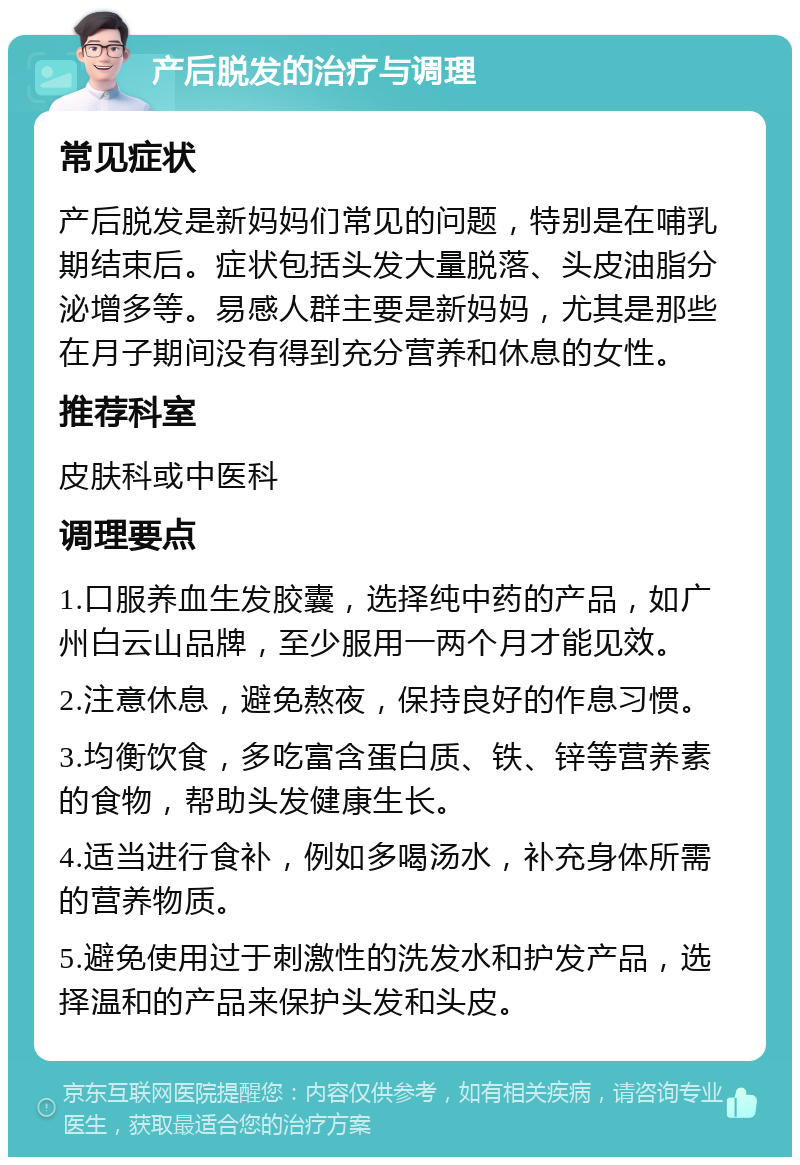 产后脱发的治疗与调理 常见症状 产后脱发是新妈妈们常见的问题，特别是在哺乳期结束后。症状包括头发大量脱落、头皮油脂分泌增多等。易感人群主要是新妈妈，尤其是那些在月子期间没有得到充分营养和休息的女性。 推荐科室 皮肤科或中医科 调理要点 1.口服养血生发胶囊，选择纯中药的产品，如广州白云山品牌，至少服用一两个月才能见效。 2.注意休息，避免熬夜，保持良好的作息习惯。 3.均衡饮食，多吃富含蛋白质、铁、锌等营养素的食物，帮助头发健康生长。 4.适当进行食补，例如多喝汤水，补充身体所需的营养物质。 5.避免使用过于刺激性的洗发水和护发产品，选择温和的产品来保护头发和头皮。