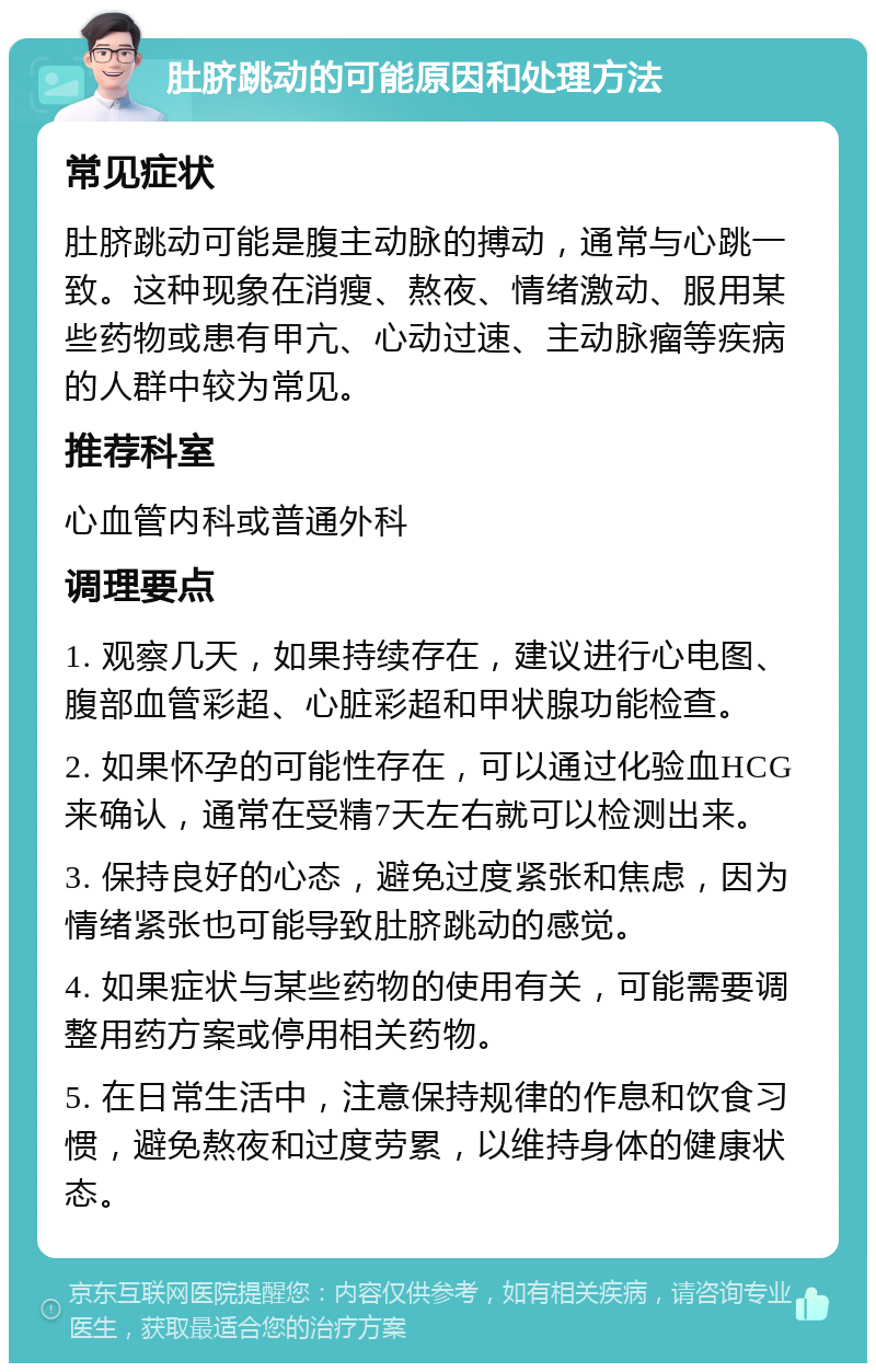 肚脐跳动的可能原因和处理方法 常见症状 肚脐跳动可能是腹主动脉的搏动，通常与心跳一致。这种现象在消瘦、熬夜、情绪激动、服用某些药物或患有甲亢、心动过速、主动脉瘤等疾病的人群中较为常见。 推荐科室 心血管内科或普通外科 调理要点 1. 观察几天，如果持续存在，建议进行心电图、腹部血管彩超、心脏彩超和甲状腺功能检查。 2. 如果怀孕的可能性存在，可以通过化验血HCG来确认，通常在受精7天左右就可以检测出来。 3. 保持良好的心态，避免过度紧张和焦虑，因为情绪紧张也可能导致肚脐跳动的感觉。 4. 如果症状与某些药物的使用有关，可能需要调整用药方案或停用相关药物。 5. 在日常生活中，注意保持规律的作息和饮食习惯，避免熬夜和过度劳累，以维持身体的健康状态。