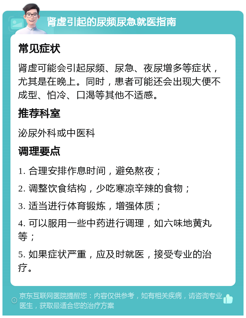 肾虚引起的尿频尿急就医指南 常见症状 肾虚可能会引起尿频、尿急、夜尿增多等症状，尤其是在晚上。同时，患者可能还会出现大便不成型、怕冷、口渴等其他不适感。 推荐科室 泌尿外科或中医科 调理要点 1. 合理安排作息时间，避免熬夜； 2. 调整饮食结构，少吃寒凉辛辣的食物； 3. 适当进行体育锻炼，增强体质； 4. 可以服用一些中药进行调理，如六味地黄丸等； 5. 如果症状严重，应及时就医，接受专业的治疗。