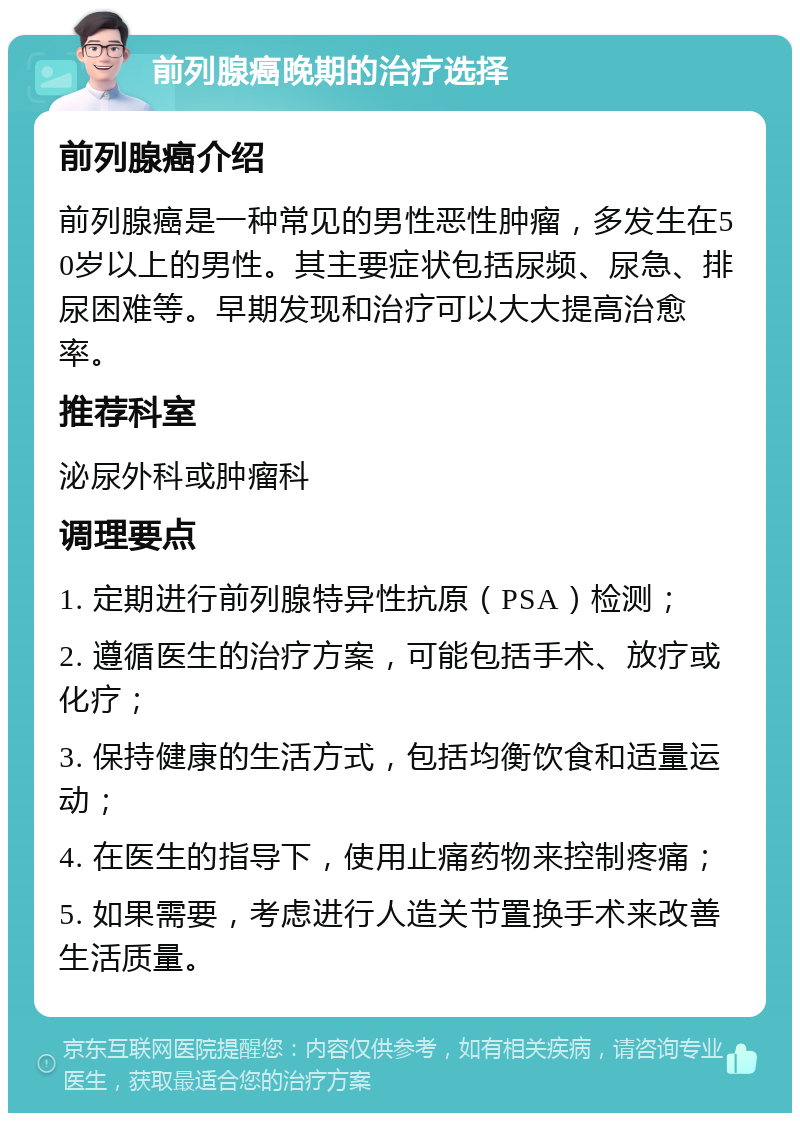 前列腺癌晚期的治疗选择 前列腺癌介绍 前列腺癌是一种常见的男性恶性肿瘤，多发生在50岁以上的男性。其主要症状包括尿频、尿急、排尿困难等。早期发现和治疗可以大大提高治愈率。 推荐科室 泌尿外科或肿瘤科 调理要点 1. 定期进行前列腺特异性抗原（PSA）检测； 2. 遵循医生的治疗方案，可能包括手术、放疗或化疗； 3. 保持健康的生活方式，包括均衡饮食和适量运动； 4. 在医生的指导下，使用止痛药物来控制疼痛； 5. 如果需要，考虑进行人造关节置换手术来改善生活质量。