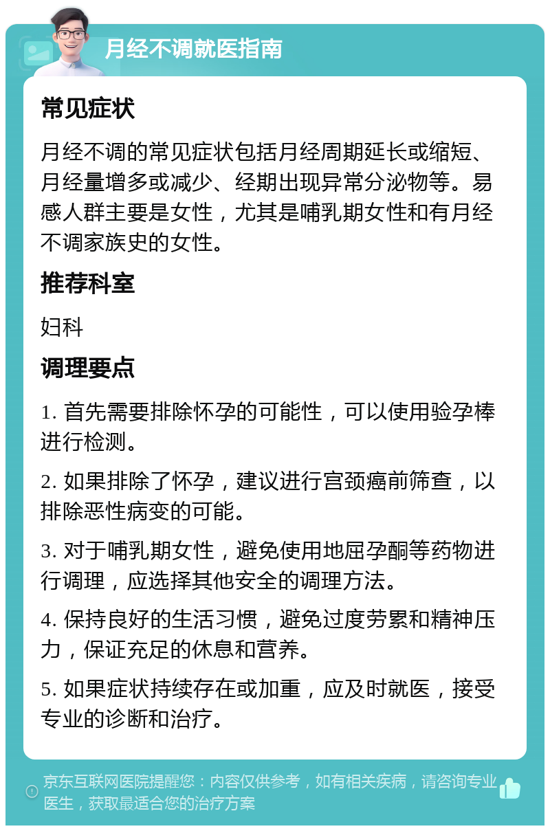 月经不调就医指南 常见症状 月经不调的常见症状包括月经周期延长或缩短、月经量增多或减少、经期出现异常分泌物等。易感人群主要是女性，尤其是哺乳期女性和有月经不调家族史的女性。 推荐科室 妇科 调理要点 1. 首先需要排除怀孕的可能性，可以使用验孕棒进行检测。 2. 如果排除了怀孕，建议进行宫颈癌前筛查，以排除恶性病变的可能。 3. 对于哺乳期女性，避免使用地屈孕酮等药物进行调理，应选择其他安全的调理方法。 4. 保持良好的生活习惯，避免过度劳累和精神压力，保证充足的休息和营养。 5. 如果症状持续存在或加重，应及时就医，接受专业的诊断和治疗。