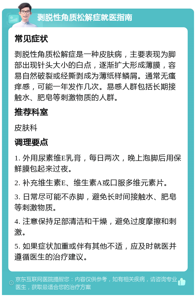 剥脱性角质松解症就医指南 常见症状 剥脱性角质松解症是一种皮肤病，主要表现为脚部出现针头大小的白点，逐渐扩大形成薄膜，容易自然破裂或经撕剥成为薄纸样鳞屑。通常无瘙痒感，可能一年发作几次。易感人群包括长期接触水、肥皂等刺激物质的人群。 推荐科室 皮肤科 调理要点 1. 外用尿素维E乳膏，每日两次，晚上泡脚后用保鲜膜包起来过夜。 2. 补充维生素E、维生素A或口服多维元素片。 3. 日常尽可能不赤脚，避免长时间接触水、肥皂等刺激物质。 4. 注意保持足部清洁和干燥，避免过度摩擦和刺激。 5. 如果症状加重或伴有其他不适，应及时就医并遵循医生的治疗建议。