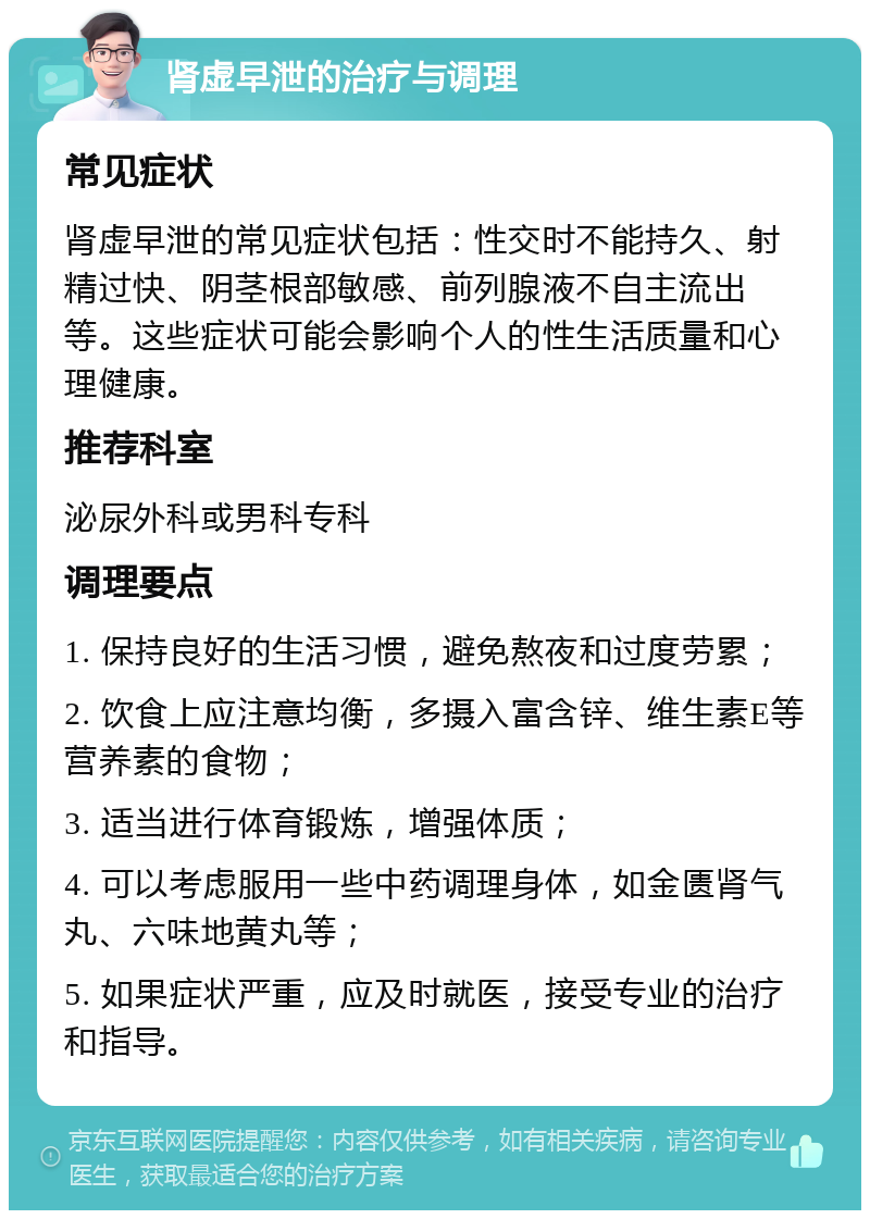 肾虚早泄的治疗与调理 常见症状 肾虚早泄的常见症状包括：性交时不能持久、射精过快、阴茎根部敏感、前列腺液不自主流出等。这些症状可能会影响个人的性生活质量和心理健康。 推荐科室 泌尿外科或男科专科 调理要点 1. 保持良好的生活习惯，避免熬夜和过度劳累； 2. 饮食上应注意均衡，多摄入富含锌、维生素E等营养素的食物； 3. 适当进行体育锻炼，增强体质； 4. 可以考虑服用一些中药调理身体，如金匮肾气丸、六味地黄丸等； 5. 如果症状严重，应及时就医，接受专业的治疗和指导。