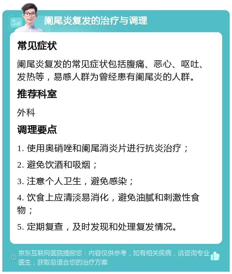 阑尾炎复发的治疗与调理 常见症状 阑尾炎复发的常见症状包括腹痛、恶心、呕吐、发热等，易感人群为曾经患有阑尾炎的人群。 推荐科室 外科 调理要点 1. 使用奥硝唑和阑尾消炎片进行抗炎治疗； 2. 避免饮酒和吸烟； 3. 注意个人卫生，避免感染； 4. 饮食上应清淡易消化，避免油腻和刺激性食物； 5. 定期复查，及时发现和处理复发情况。