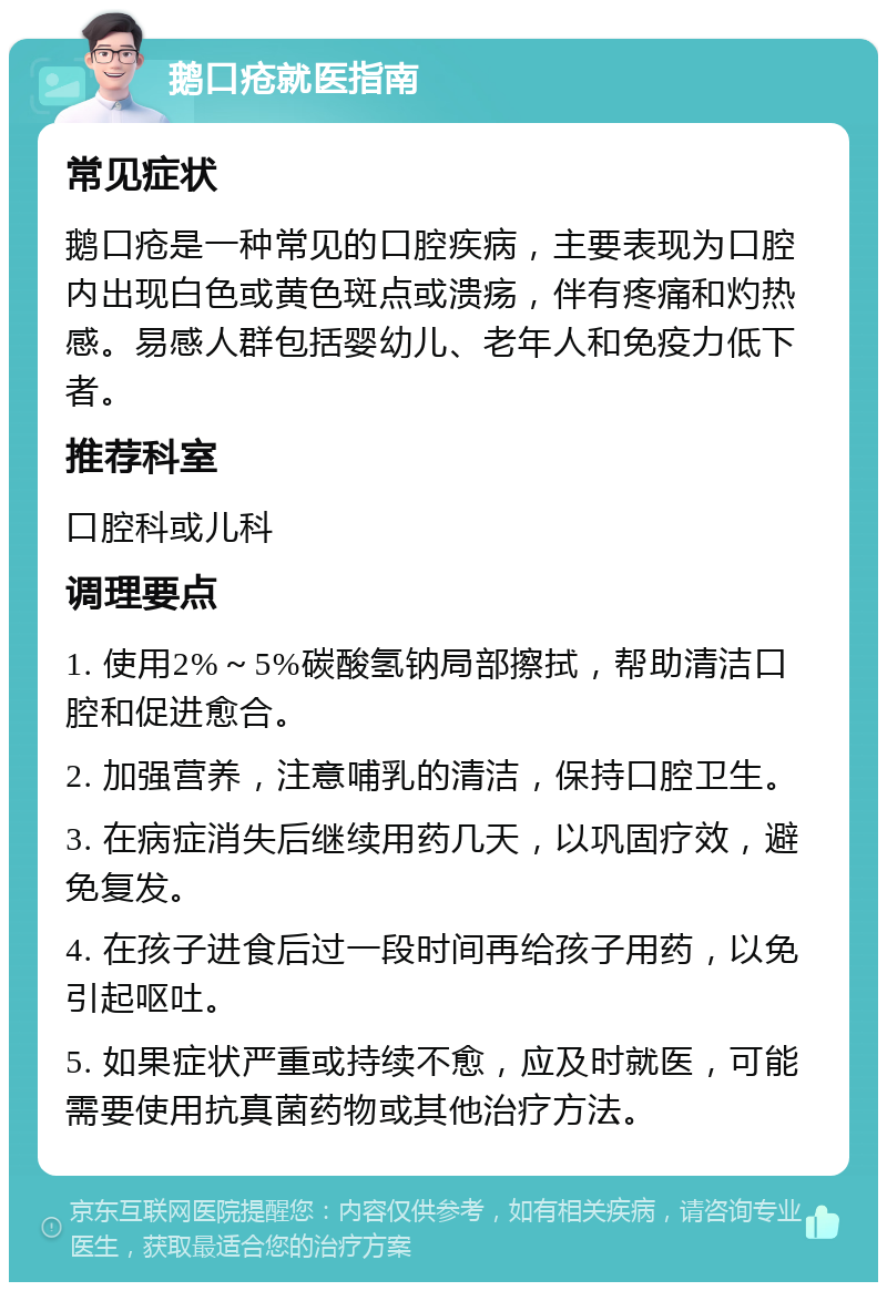 鹅口疮就医指南 常见症状 鹅口疮是一种常见的口腔疾病，主要表现为口腔内出现白色或黄色斑点或溃疡，伴有疼痛和灼热感。易感人群包括婴幼儿、老年人和免疫力低下者。 推荐科室 口腔科或儿科 调理要点 1. 使用2%～5%碳酸氢钠局部擦拭，帮助清洁口腔和促进愈合。 2. 加强营养，注意哺乳的清洁，保持口腔卫生。 3. 在病症消失后继续用药几天，以巩固疗效，避免复发。 4. 在孩子进食后过一段时间再给孩子用药，以免引起呕吐。 5. 如果症状严重或持续不愈，应及时就医，可能需要使用抗真菌药物或其他治疗方法。