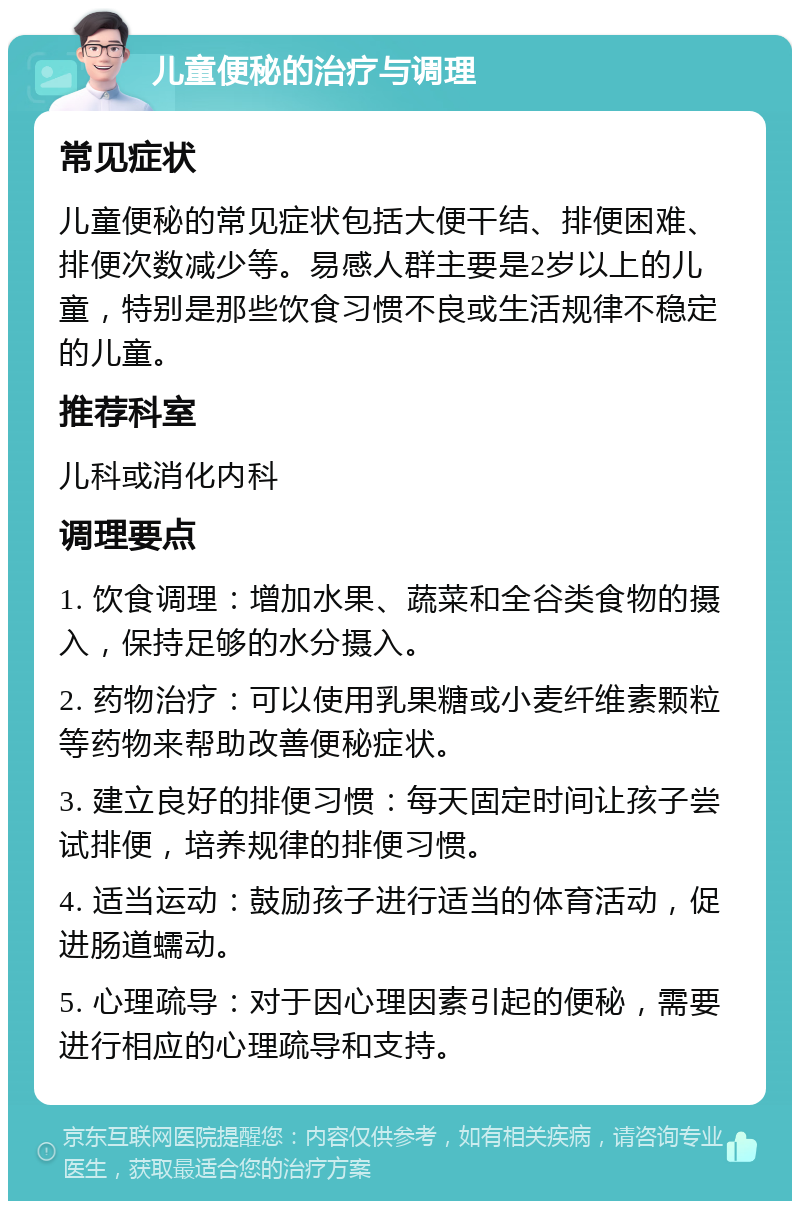 儿童便秘的治疗与调理 常见症状 儿童便秘的常见症状包括大便干结、排便困难、排便次数减少等。易感人群主要是2岁以上的儿童，特别是那些饮食习惯不良或生活规律不稳定的儿童。 推荐科室 儿科或消化内科 调理要点 1. 饮食调理：增加水果、蔬菜和全谷类食物的摄入，保持足够的水分摄入。 2. 药物治疗：可以使用乳果糖或小麦纤维素颗粒等药物来帮助改善便秘症状。 3. 建立良好的排便习惯：每天固定时间让孩子尝试排便，培养规律的排便习惯。 4. 适当运动：鼓励孩子进行适当的体育活动，促进肠道蠕动。 5. 心理疏导：对于因心理因素引起的便秘，需要进行相应的心理疏导和支持。