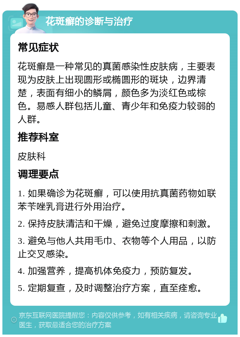 花斑癣的诊断与治疗 常见症状 花斑癣是一种常见的真菌感染性皮肤病，主要表现为皮肤上出现圆形或椭圆形的斑块，边界清楚，表面有细小的鳞屑，颜色多为淡红色或棕色。易感人群包括儿童、青少年和免疫力较弱的人群。 推荐科室 皮肤科 调理要点 1. 如果确诊为花斑癣，可以使用抗真菌药物如联苯苄唑乳膏进行外用治疗。 2. 保持皮肤清洁和干燥，避免过度摩擦和刺激。 3. 避免与他人共用毛巾、衣物等个人用品，以防止交叉感染。 4. 加强营养，提高机体免疫力，预防复发。 5. 定期复查，及时调整治疗方案，直至痊愈。