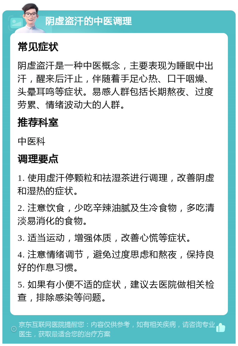 阴虚盗汗的中医调理 常见症状 阴虚盗汗是一种中医概念，主要表现为睡眠中出汗，醒来后汗止，伴随着手足心热、口干咽燥、头晕耳鸣等症状。易感人群包括长期熬夜、过度劳累、情绪波动大的人群。 推荐科室 中医科 调理要点 1. 使用虚汗停颗粒和祛湿茶进行调理，改善阴虚和湿热的症状。 2. 注意饮食，少吃辛辣油腻及生冷食物，多吃清淡易消化的食物。 3. 适当运动，增强体质，改善心慌等症状。 4. 注意情绪调节，避免过度思虑和熬夜，保持良好的作息习惯。 5. 如果有小便不适的症状，建议去医院做相关检查，排除感染等问题。