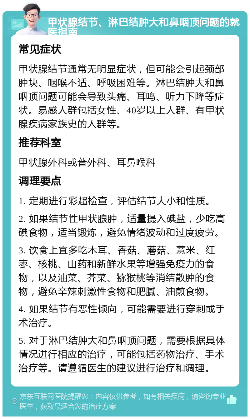 甲状腺结节、淋巴结肿大和鼻咽顶问题的就医指南 常见症状 甲状腺结节通常无明显症状，但可能会引起颈部肿块、咽喉不适、呼吸困难等。淋巴结肿大和鼻咽顶问题可能会导致头痛、耳鸣、听力下降等症状。易感人群包括女性、40岁以上人群、有甲状腺疾病家族史的人群等。 推荐科室 甲状腺外科或普外科、耳鼻喉科 调理要点 1. 定期进行彩超检查，评估结节大小和性质。 2. 如果结节性甲状腺肿，适量摄入碘盐，少吃高碘食物，适当锻炼，避免情绪波动和过度疲劳。 3. 饮食上宜多吃木耳、香菇、蘑菇、薏米、红枣、核桃、山药和新鲜水果等增强免疫力的食物，以及油菜、芥菜、猕猴桃等消结散肿的食物，避免辛辣刺激性食物和肥腻、油煎食物。 4. 如果结节有恶性倾向，可能需要进行穿刺或手术治疗。 5. 对于淋巴结肿大和鼻咽顶问题，需要根据具体情况进行相应的治疗，可能包括药物治疗、手术治疗等。请遵循医生的建议进行治疗和调理。