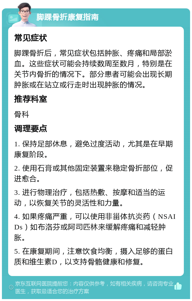 脚踝骨折康复指南 常见症状 脚踝骨折后，常见症状包括肿胀、疼痛和局部淤血。这些症状可能会持续数周至数月，特别是在关节内骨折的情况下。部分患者可能会出现长期肿胀或在站立或行走时出现肿胀的情况。 推荐科室 骨科 调理要点 1. 保持足部休息，避免过度活动，尤其是在早期康复阶段。 2. 使用石膏或其他固定装置来稳定骨折部位，促进愈合。 3. 进行物理治疗，包括热敷、按摩和适当的运动，以恢复关节的灵活性和力量。 4. 如果疼痛严重，可以使用非甾体抗炎药（NSAIDs）如布洛芬或阿司匹林来缓解疼痛和减轻肿胀。 5. 在康复期间，注意饮食均衡，摄入足够的蛋白质和维生素D，以支持骨骼健康和修复。