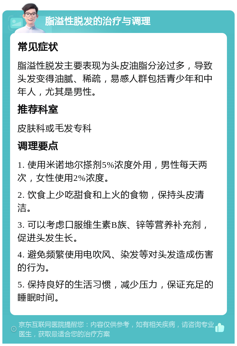 脂溢性脱发的治疗与调理 常见症状 脂溢性脱发主要表现为头皮油脂分泌过多，导致头发变得油腻、稀疏，易感人群包括青少年和中年人，尤其是男性。 推荐科室 皮肤科或毛发专科 调理要点 1. 使用米诺地尔搽剂5%浓度外用，男性每天两次，女性使用2%浓度。 2. 饮食上少吃甜食和上火的食物，保持头皮清洁。 3. 可以考虑口服维生素B族、锌等营养补充剂，促进头发生长。 4. 避免频繁使用电吹风、染发等对头发造成伤害的行为。 5. 保持良好的生活习惯，减少压力，保证充足的睡眠时间。