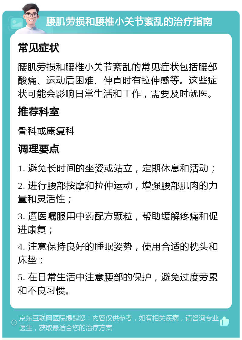 腰肌劳损和腰椎小关节紊乱的治疗指南 常见症状 腰肌劳损和腰椎小关节紊乱的常见症状包括腰部酸痛、运动后困难、伸直时有拉伸感等。这些症状可能会影响日常生活和工作，需要及时就医。 推荐科室 骨科或康复科 调理要点 1. 避免长时间的坐姿或站立，定期休息和活动； 2. 进行腰部按摩和拉伸运动，增强腰部肌肉的力量和灵活性； 3. 遵医嘱服用中药配方颗粒，帮助缓解疼痛和促进康复； 4. 注意保持良好的睡眠姿势，使用合适的枕头和床垫； 5. 在日常生活中注意腰部的保护，避免过度劳累和不良习惯。