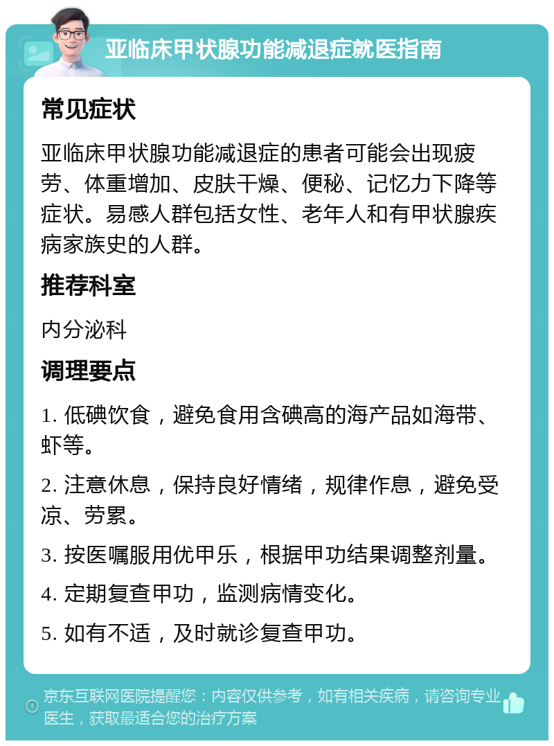 亚临床甲状腺功能减退症就医指南 常见症状 亚临床甲状腺功能减退症的患者可能会出现疲劳、体重增加、皮肤干燥、便秘、记忆力下降等症状。易感人群包括女性、老年人和有甲状腺疾病家族史的人群。 推荐科室 内分泌科 调理要点 1. 低碘饮食，避免食用含碘高的海产品如海带、虾等。 2. 注意休息，保持良好情绪，规律作息，避免受凉、劳累。 3. 按医嘱服用优甲乐，根据甲功结果调整剂量。 4. 定期复查甲功，监测病情变化。 5. 如有不适，及时就诊复查甲功。