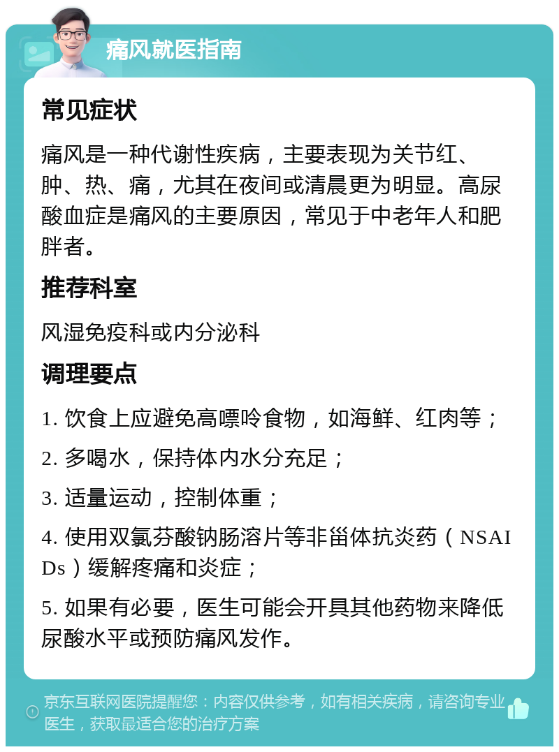 痛风就医指南 常见症状 痛风是一种代谢性疾病，主要表现为关节红、肿、热、痛，尤其在夜间或清晨更为明显。高尿酸血症是痛风的主要原因，常见于中老年人和肥胖者。 推荐科室 风湿免疫科或内分泌科 调理要点 1. 饮食上应避免高嘌呤食物，如海鲜、红肉等； 2. 多喝水，保持体内水分充足； 3. 适量运动，控制体重； 4. 使用双氯芬酸钠肠溶片等非甾体抗炎药（NSAIDs）缓解疼痛和炎症； 5. 如果有必要，医生可能会开具其他药物来降低尿酸水平或预防痛风发作。