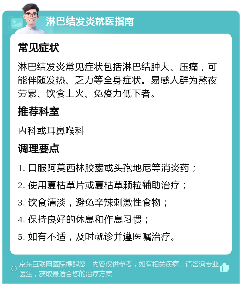 淋巴结发炎就医指南 常见症状 淋巴结发炎常见症状包括淋巴结肿大、压痛，可能伴随发热、乏力等全身症状。易感人群为熬夜劳累、饮食上火、免疫力低下者。 推荐科室 内科或耳鼻喉科 调理要点 1. 口服阿莫西林胶囊或头孢地尼等消炎药； 2. 使用夏枯草片或夏枯草颗粒辅助治疗； 3. 饮食清淡，避免辛辣刺激性食物； 4. 保持良好的休息和作息习惯； 5. 如有不适，及时就诊并遵医嘱治疗。