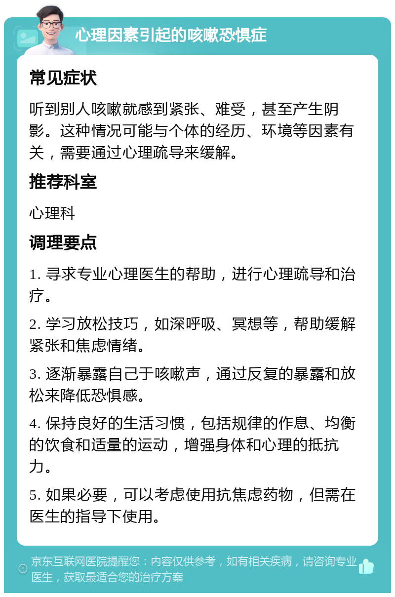 心理因素引起的咳嗽恐惧症 常见症状 听到别人咳嗽就感到紧张、难受，甚至产生阴影。这种情况可能与个体的经历、环境等因素有关，需要通过心理疏导来缓解。 推荐科室 心理科 调理要点 1. 寻求专业心理医生的帮助，进行心理疏导和治疗。 2. 学习放松技巧，如深呼吸、冥想等，帮助缓解紧张和焦虑情绪。 3. 逐渐暴露自己于咳嗽声，通过反复的暴露和放松来降低恐惧感。 4. 保持良好的生活习惯，包括规律的作息、均衡的饮食和适量的运动，增强身体和心理的抵抗力。 5. 如果必要，可以考虑使用抗焦虑药物，但需在医生的指导下使用。