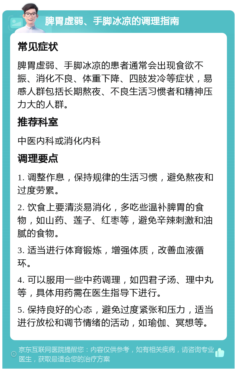 脾胃虚弱、手脚冰凉的调理指南 常见症状 脾胃虚弱、手脚冰凉的患者通常会出现食欲不振、消化不良、体重下降、四肢发冷等症状，易感人群包括长期熬夜、不良生活习惯者和精神压力大的人群。 推荐科室 中医内科或消化内科 调理要点 1. 调整作息，保持规律的生活习惯，避免熬夜和过度劳累。 2. 饮食上要清淡易消化，多吃些温补脾胃的食物，如山药、莲子、红枣等，避免辛辣刺激和油腻的食物。 3. 适当进行体育锻炼，增强体质，改善血液循环。 4. 可以服用一些中药调理，如四君子汤、理中丸等，具体用药需在医生指导下进行。 5. 保持良好的心态，避免过度紧张和压力，适当进行放松和调节情绪的活动，如瑜伽、冥想等。