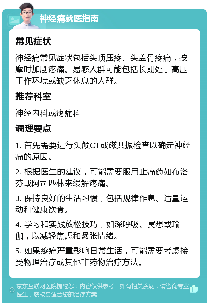 神经痛就医指南 常见症状 神经痛常见症状包括头顶压疼、头盖骨疼痛，按摩时加剧疼痛。易感人群可能包括长期处于高压工作环境或缺乏休息的人群。 推荐科室 神经内科或疼痛科 调理要点 1. 首先需要进行头颅CT或磁共振检查以确定神经痛的原因。 2. 根据医生的建议，可能需要服用止痛药如布洛芬或阿司匹林来缓解疼痛。 3. 保持良好的生活习惯，包括规律作息、适量运动和健康饮食。 4. 学习和实践放松技巧，如深呼吸、冥想或瑜伽，以减轻焦虑和紧张情绪。 5. 如果疼痛严重影响日常生活，可能需要考虑接受物理治疗或其他非药物治疗方法。