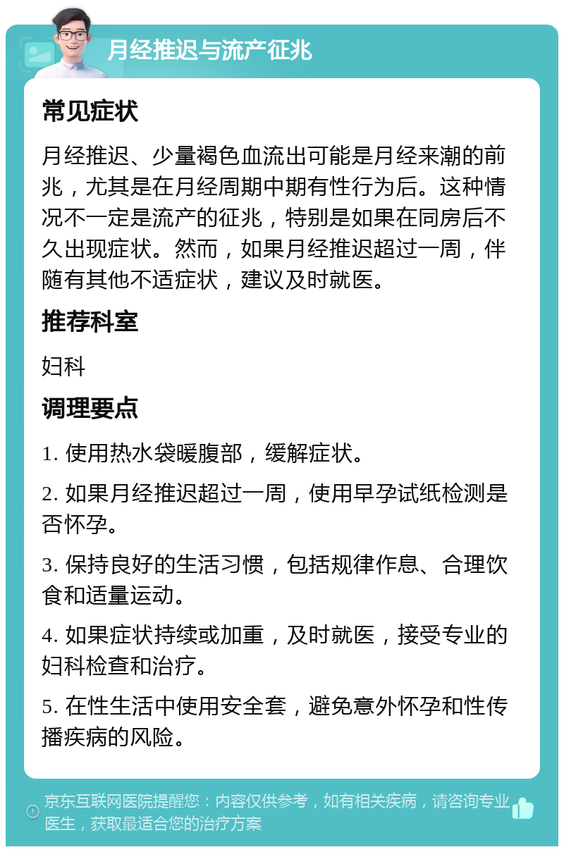 月经推迟与流产征兆 常见症状 月经推迟、少量褐色血流出可能是月经来潮的前兆，尤其是在月经周期中期有性行为后。这种情况不一定是流产的征兆，特别是如果在同房后不久出现症状。然而，如果月经推迟超过一周，伴随有其他不适症状，建议及时就医。 推荐科室 妇科 调理要点 1. 使用热水袋暖腹部，缓解症状。 2. 如果月经推迟超过一周，使用早孕试纸检测是否怀孕。 3. 保持良好的生活习惯，包括规律作息、合理饮食和适量运动。 4. 如果症状持续或加重，及时就医，接受专业的妇科检查和治疗。 5. 在性生活中使用安全套，避免意外怀孕和性传播疾病的风险。