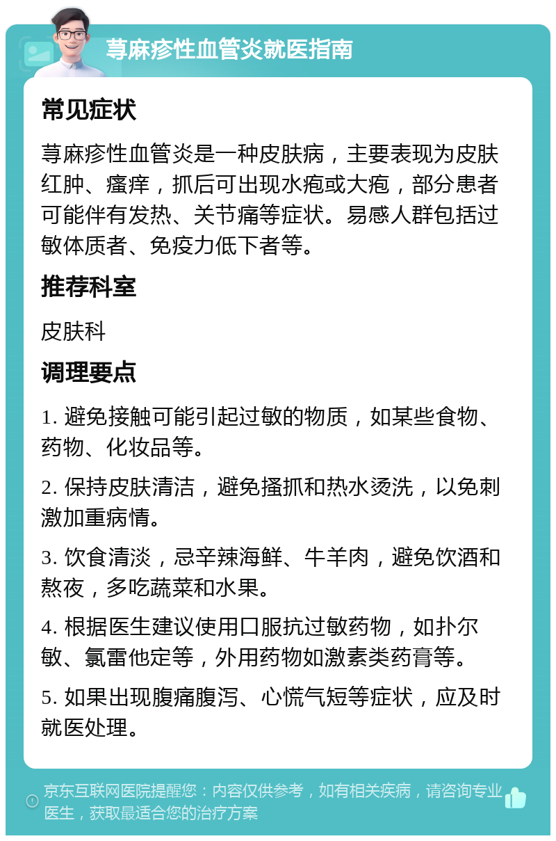 荨麻疹性血管炎就医指南 常见症状 荨麻疹性血管炎是一种皮肤病，主要表现为皮肤红肿、瘙痒，抓后可出现水疱或大疱，部分患者可能伴有发热、关节痛等症状。易感人群包括过敏体质者、免疫力低下者等。 推荐科室 皮肤科 调理要点 1. 避免接触可能引起过敏的物质，如某些食物、药物、化妆品等。 2. 保持皮肤清洁，避免搔抓和热水烫洗，以免刺激加重病情。 3. 饮食清淡，忌辛辣海鲜、牛羊肉，避免饮酒和熬夜，多吃蔬菜和水果。 4. 根据医生建议使用口服抗过敏药物，如扑尔敏、氯雷他定等，外用药物如激素类药膏等。 5. 如果出现腹痛腹泻、心慌气短等症状，应及时就医处理。