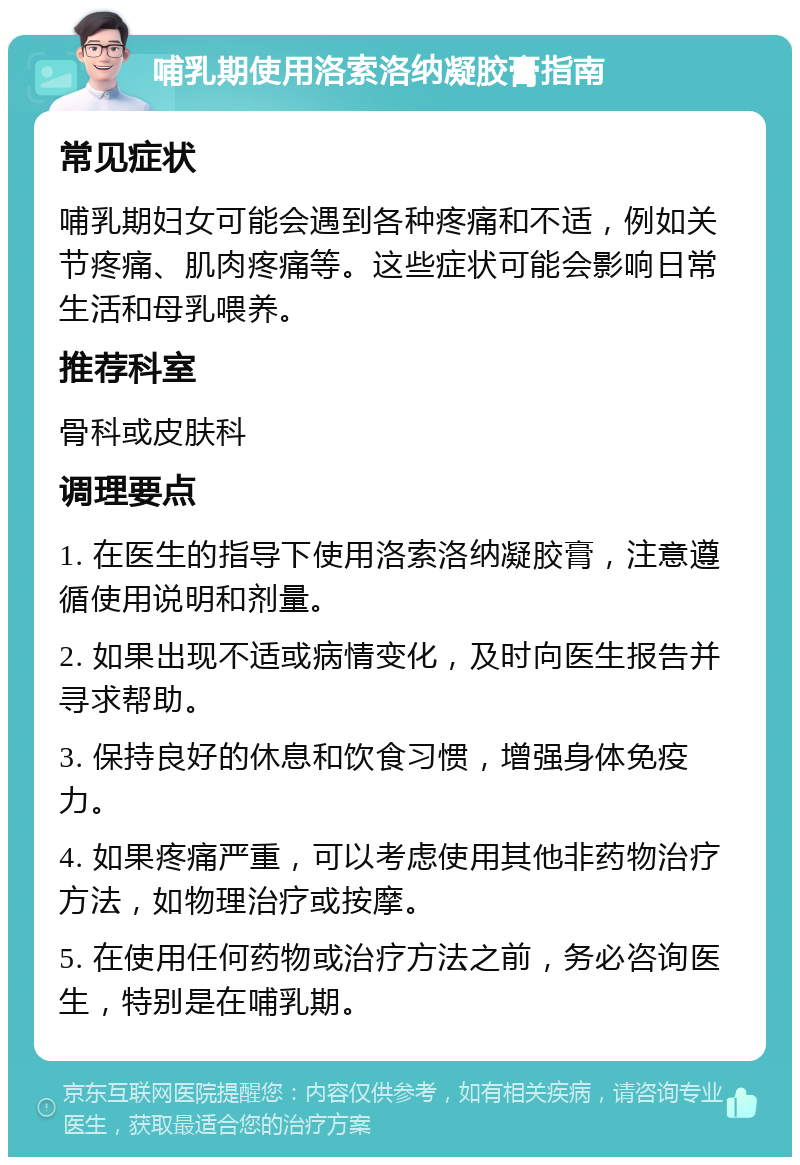 哺乳期使用洛索洛纳凝胶膏指南 常见症状 哺乳期妇女可能会遇到各种疼痛和不适，例如关节疼痛、肌肉疼痛等。这些症状可能会影响日常生活和母乳喂养。 推荐科室 骨科或皮肤科 调理要点 1. 在医生的指导下使用洛索洛纳凝胶膏，注意遵循使用说明和剂量。 2. 如果出现不适或病情变化，及时向医生报告并寻求帮助。 3. 保持良好的休息和饮食习惯，增强身体免疫力。 4. 如果疼痛严重，可以考虑使用其他非药物治疗方法，如物理治疗或按摩。 5. 在使用任何药物或治疗方法之前，务必咨询医生，特别是在哺乳期。