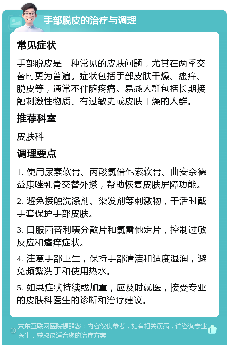 手部脱皮的治疗与调理 常见症状 手部脱皮是一种常见的皮肤问题，尤其在两季交替时更为普遍。症状包括手部皮肤干燥、瘙痒、脱皮等，通常不伴随疼痛。易感人群包括长期接触刺激性物质、有过敏史或皮肤干燥的人群。 推荐科室 皮肤科 调理要点 1. 使用尿素软膏、丙酸氯倍他索软膏、曲安奈德益康唑乳膏交替外搽，帮助恢复皮肤屏障功能。 2. 避免接触洗涤剂、染发剂等刺激物，干活时戴手套保护手部皮肤。 3. 口服西替利嗪分散片和氯雷他定片，控制过敏反应和瘙痒症状。 4. 注意手部卫生，保持手部清洁和适度湿润，避免频繁洗手和使用热水。 5. 如果症状持续或加重，应及时就医，接受专业的皮肤科医生的诊断和治疗建议。