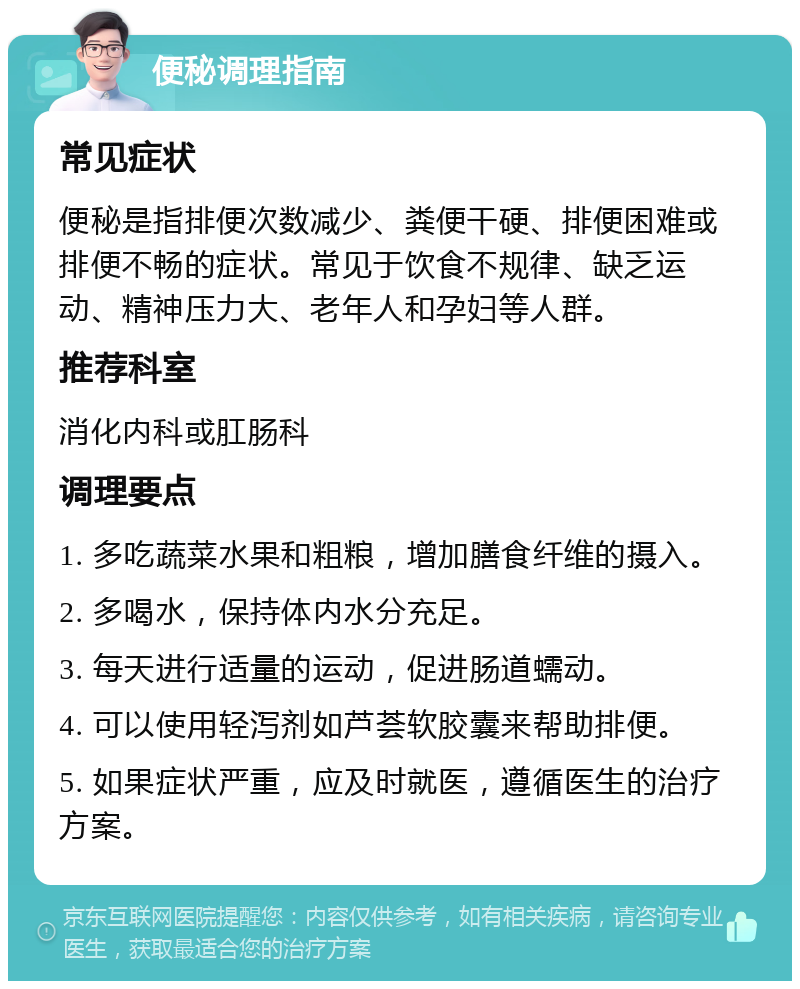 便秘调理指南 常见症状 便秘是指排便次数减少、粪便干硬、排便困难或排便不畅的症状。常见于饮食不规律、缺乏运动、精神压力大、老年人和孕妇等人群。 推荐科室 消化内科或肛肠科 调理要点 1. 多吃蔬菜水果和粗粮，增加膳食纤维的摄入。 2. 多喝水，保持体内水分充足。 3. 每天进行适量的运动，促进肠道蠕动。 4. 可以使用轻泻剂如芦荟软胶囊来帮助排便。 5. 如果症状严重，应及时就医，遵循医生的治疗方案。