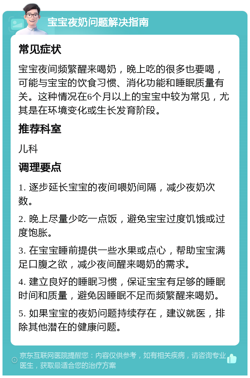 宝宝夜奶问题解决指南 常见症状 宝宝夜间频繁醒来喝奶，晚上吃的很多也要喝，可能与宝宝的饮食习惯、消化功能和睡眠质量有关。这种情况在6个月以上的宝宝中较为常见，尤其是在环境变化或生长发育阶段。 推荐科室 儿科 调理要点 1. 逐步延长宝宝的夜间喂奶间隔，减少夜奶次数。 2. 晚上尽量少吃一点饭，避免宝宝过度饥饿或过度饱胀。 3. 在宝宝睡前提供一些水果或点心，帮助宝宝满足口腹之欲，减少夜间醒来喝奶的需求。 4. 建立良好的睡眠习惯，保证宝宝有足够的睡眠时间和质量，避免因睡眠不足而频繁醒来喝奶。 5. 如果宝宝的夜奶问题持续存在，建议就医，排除其他潜在的健康问题。