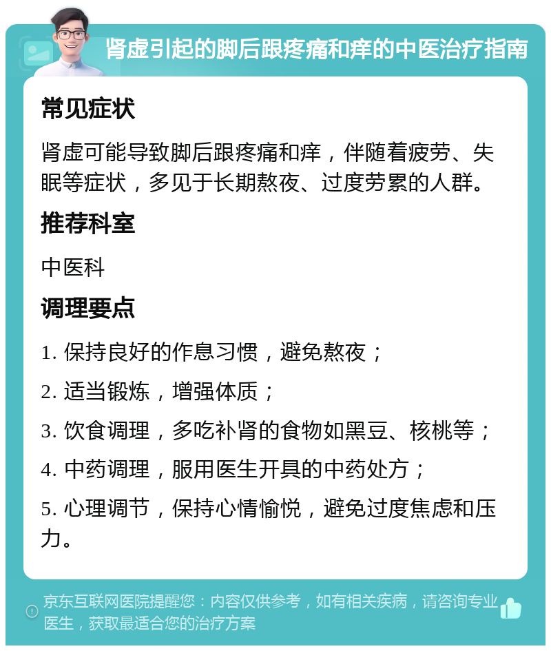 肾虚引起的脚后跟疼痛和痒的中医治疗指南 常见症状 肾虚可能导致脚后跟疼痛和痒，伴随着疲劳、失眠等症状，多见于长期熬夜、过度劳累的人群。 推荐科室 中医科 调理要点 1. 保持良好的作息习惯，避免熬夜； 2. 适当锻炼，增强体质； 3. 饮食调理，多吃补肾的食物如黑豆、核桃等； 4. 中药调理，服用医生开具的中药处方； 5. 心理调节，保持心情愉悦，避免过度焦虑和压力。